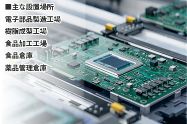 主な設置場所　電子部品製造工場、樹脂成型工場、食品加工工場、食品倉庫、薬品管理倉庫