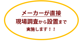 メーカーが直接現場調査から設置まで実施します