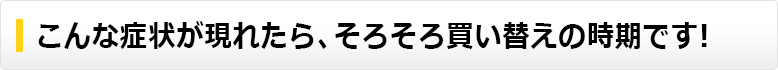 こんな症状が現れたらそろそろ買い替えの時期です。